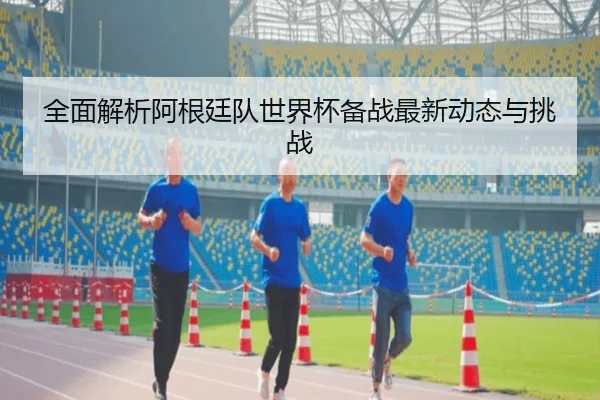 全面解析阿根廷队世界杯备战最新动态与挑战